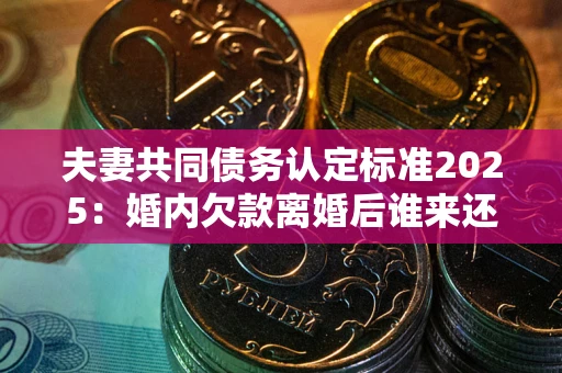 济南夫妻共同债务认定标准2025:婚内欠款离婚后谁来还? 济南夫妻共同债务认定标准2025:婚内欠款离婚后谁来还?