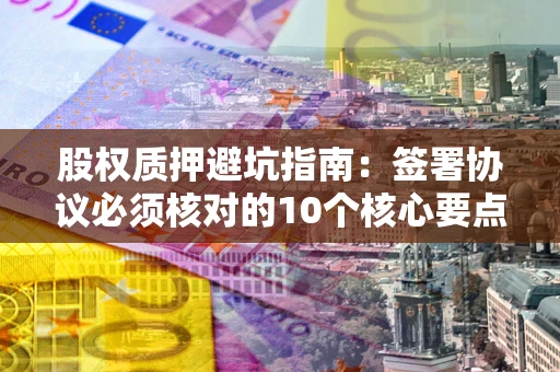 济南股权质押避坑指南：签署协议必须核对的10个核心要点