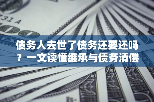 济南债务人去世了债务还要还吗？一文读懂继承与债务清偿